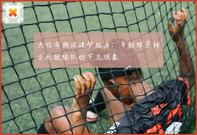 杰伦布朗谈追梦经历：年轻球员转会死敌球队的罕见现象