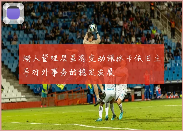 湖人管理层虽有变动佩林卡依旧主导对外事务的稳定发展