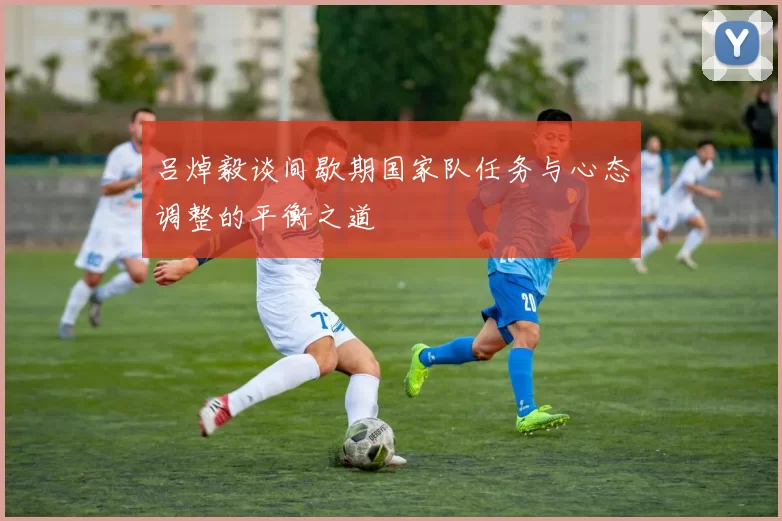 吕焯毅谈间歇期国家队任务与心态调整的平衡之道