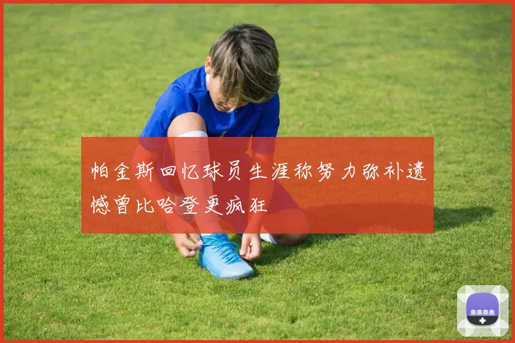 帕金斯回忆球员生涯称努力弥补遗憾曾比哈登更疯狂