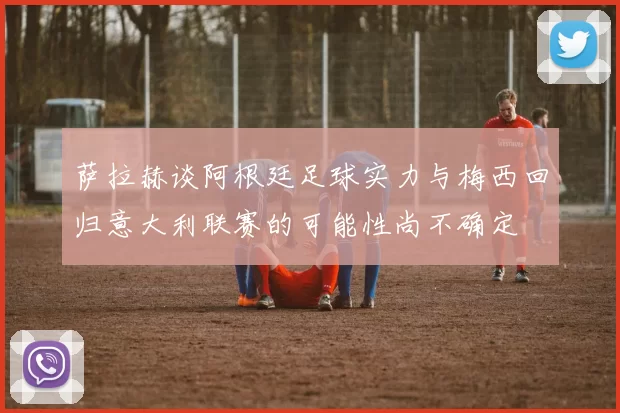萨拉赫谈阿根廷足球实力与梅西回归意大利联赛的可能性尚不确定