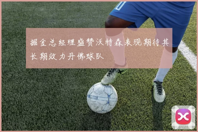 掘金总经理盛赞沃特森表现期待其长期效力丹佛球队