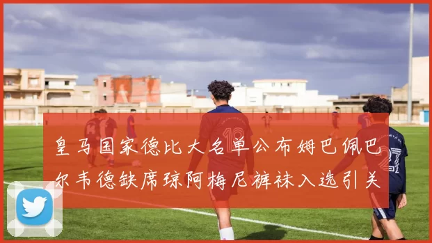 皇马国家德比大名单公布姆巴佩巴尔韦德缺席琼阿梅尼裤袜入选引关注