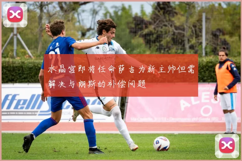 水晶宫即将任命萨吉为新主帅但需解决与朗斯的补偿问题
