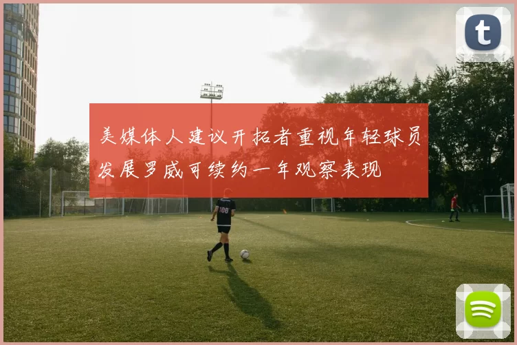 美媒体人建议开拓者重视年轻球员发展罗威可续约一年观察表现