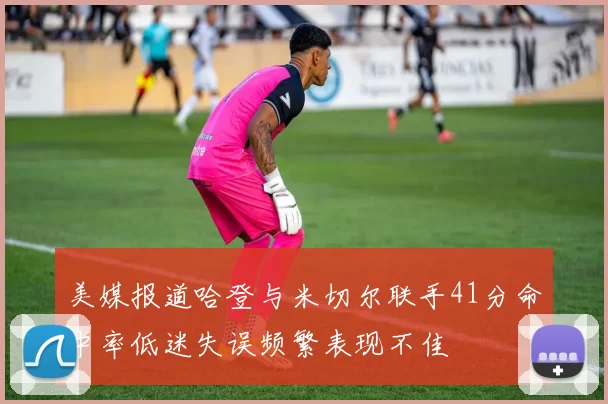 美媒报道哈登与米切尔联手41分命中率低迷失误频繁表现不佳