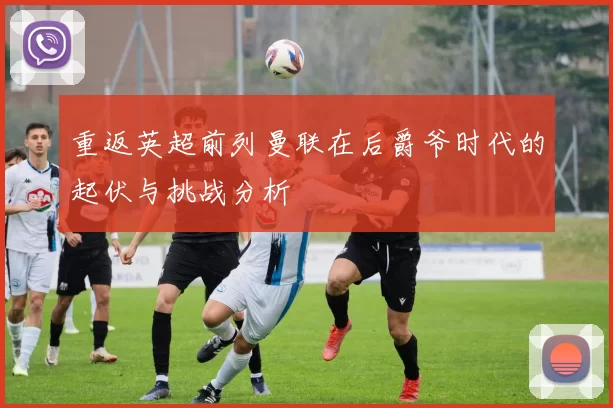 重返英超前列曼联在后爵爷时代的起伏与挑战分析