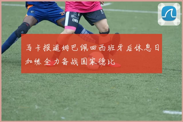 马卡报道姆巴佩回西班牙后休息日加练全力备战国家德比