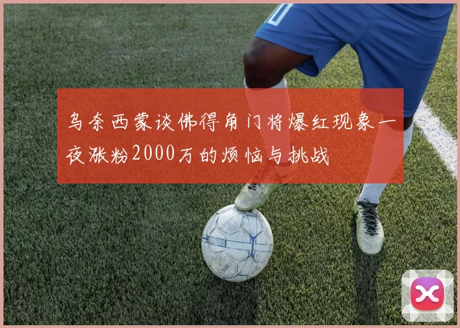 乌奈西蒙谈佛得角门将爆红现象一夜涨粉2000万的烦恼与挑战