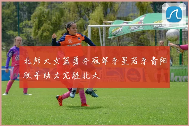 北师大女篮勇夺冠军李星若李青阳联手助力完胜北大
