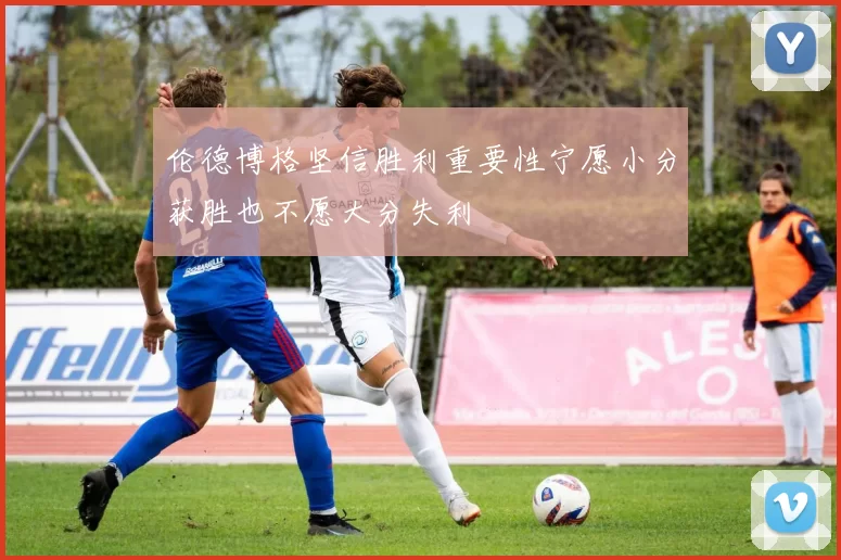 伦德博格坚信胜利重要性宁愿小分获胜也不愿大分失利