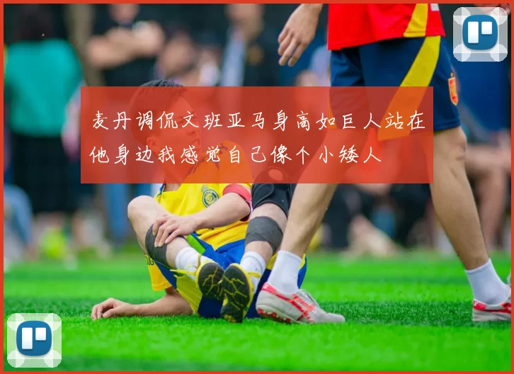 麦丹调侃文班亚马身高如巨人站在他身边我感觉自己像个小矮人