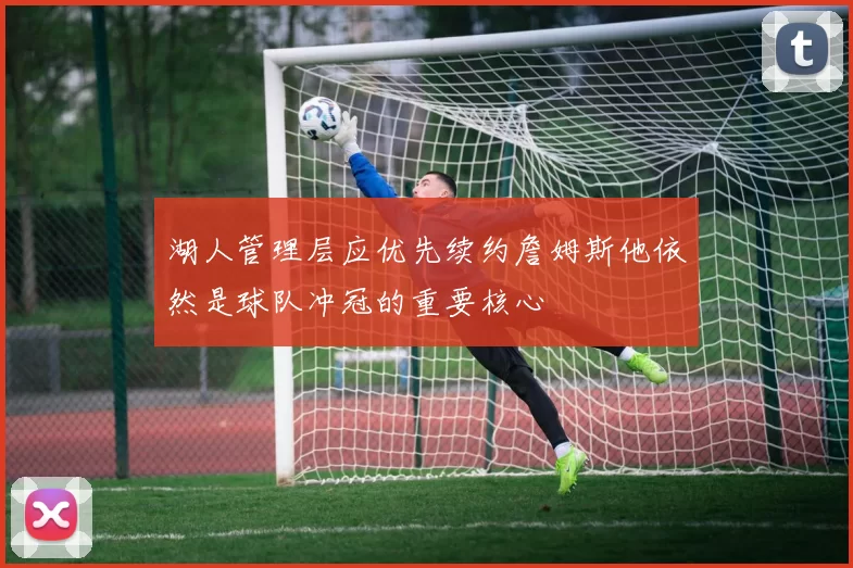 湖人管理层应优先续约詹姆斯他依然是球队冲冠的重要核心