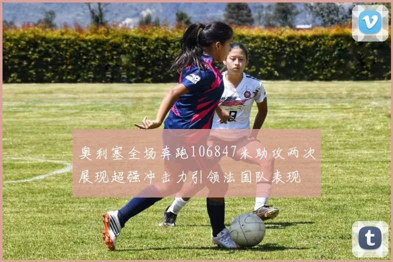 奥利塞全场奔跑106847米助攻两次展现超强冲击力引领法国队表现