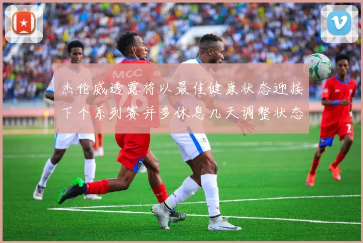 杰伦威透露将以最佳健康状态迎接下个系列赛并多休息几天调整状态