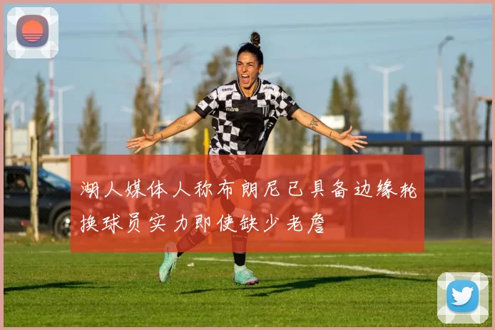 湖人媒体人称布朗尼已具备边缘轮换球员实力即使缺少老詹