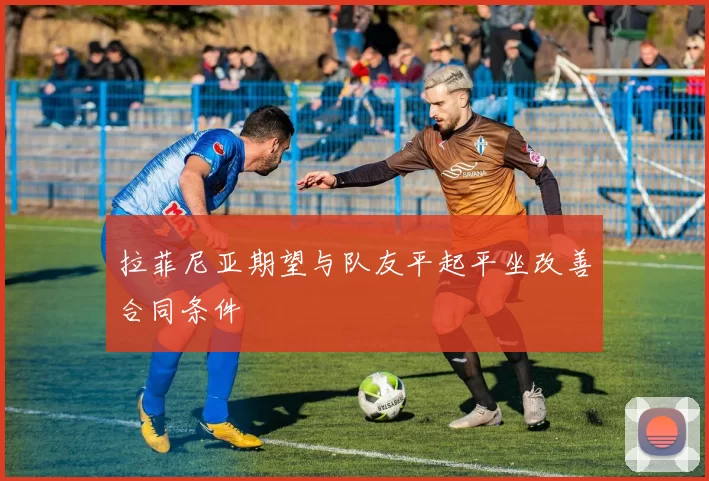 拉菲尼亚期望与队友平起平坐改善合同条件