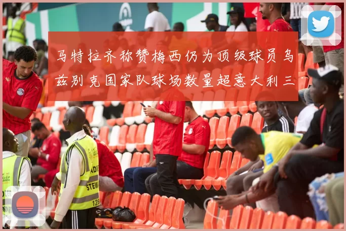 马特拉齐称赞梅西仍为顶级球员乌兹别克国家队球场数量超意大利三倍
