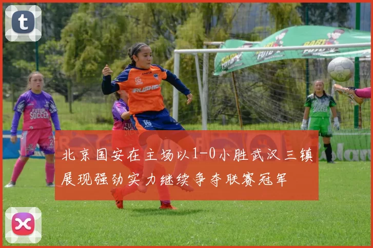 北京国安在主场以1-0小胜武汉三镇展现强劲实力继续争夺联赛冠军