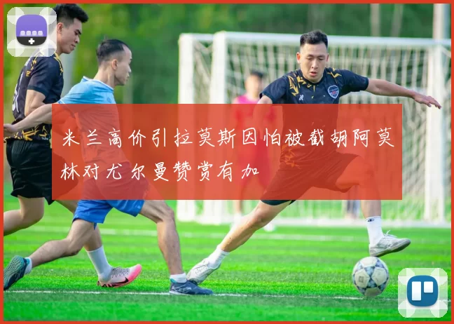 米兰高价引拉莫斯因怕被截胡阿莫林对尤尔曼赞赏有加
