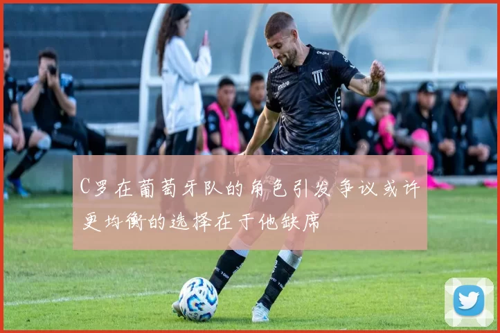 C罗在葡萄牙队的角色引发争议或许更均衡的选择在于他缺席