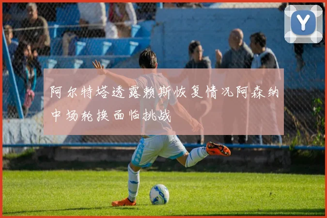阿尔特塔透露赖斯恢复情况阿森纳中场轮换面临挑战