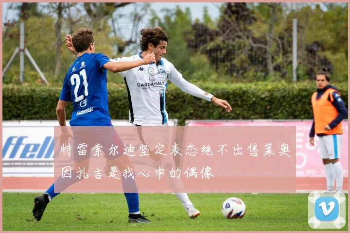 特雷索尔迪坚定表态绝不出售莱奥因扎吉是我心中的偶像